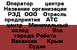 Оператор Call-центра › Название организации ­ РЭД, ООО › Отрасль предприятия ­ АТС, call-центр › Минимальный оклад ­ 45 000 - Все города Работа » Вакансии   . Крым,Судак